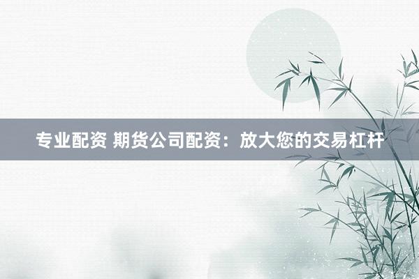 专业配资 期货公司配资：放大您的交易杠杆