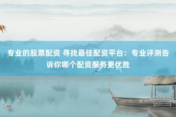 专业的股票配资 寻找最佳配资平台：专业评测告诉你哪个配资服务更优胜
