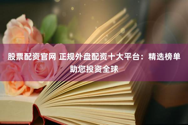 股票配资官网 正规外盘配资十大平台：精选榜单助您投资全球
