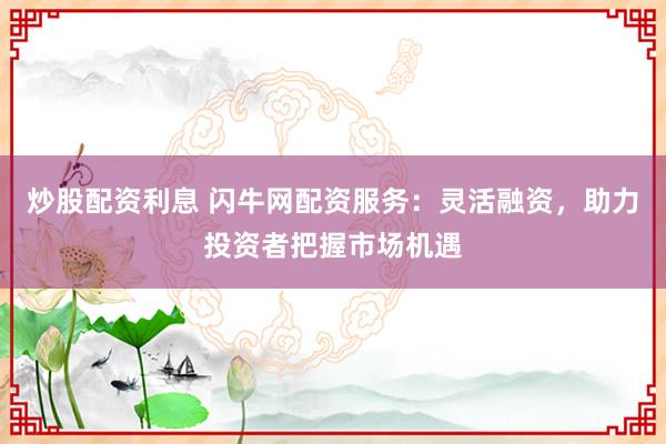 炒股配资利息 闪牛网配资服务：灵活融资，助力投资者把握市场机遇