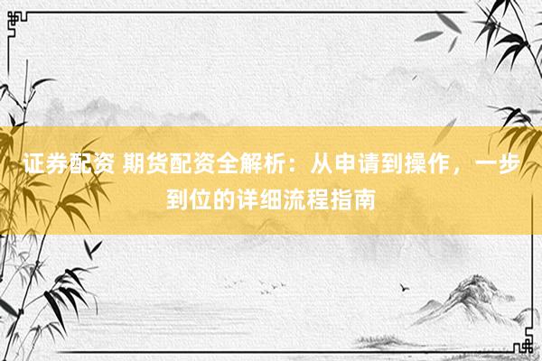 证券配资 期货配资全解析：从申请到操作，一步到位的详细流程指南