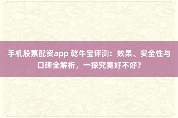 手机股票配资app 乾牛宝评测：效果、安全性与口碑全解析，一探究竟好不好？
