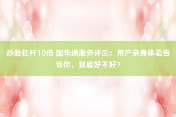 炒股杠杆10倍 国华通服务评测：用户亲身体验告诉你，到底好不好？
