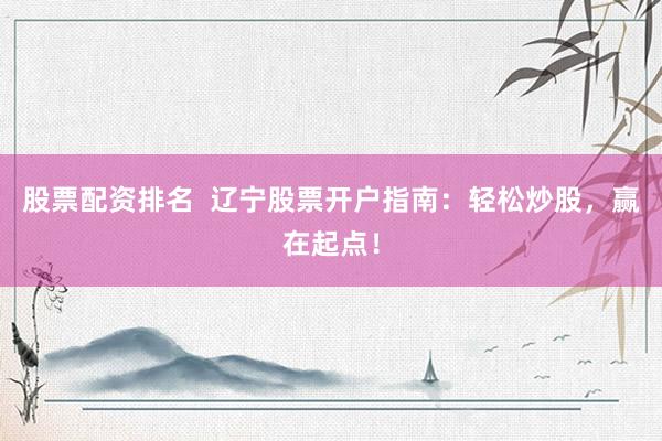 股票配资排名  辽宁股票开户指南：轻松炒股，赢在起点！