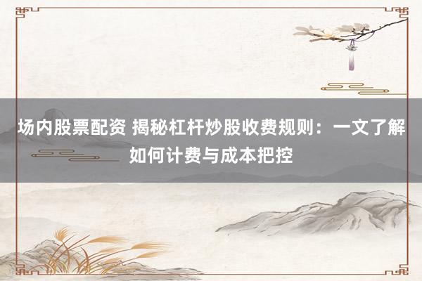 场内股票配资 揭秘杠杆炒股收费规则：一文了解如何计费与成本把控