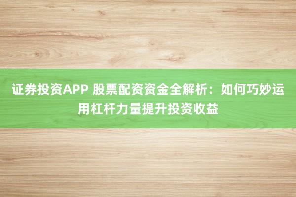证券投资APP 股票配资资金全解析：如何巧妙运用杠杆力量提升投资收益