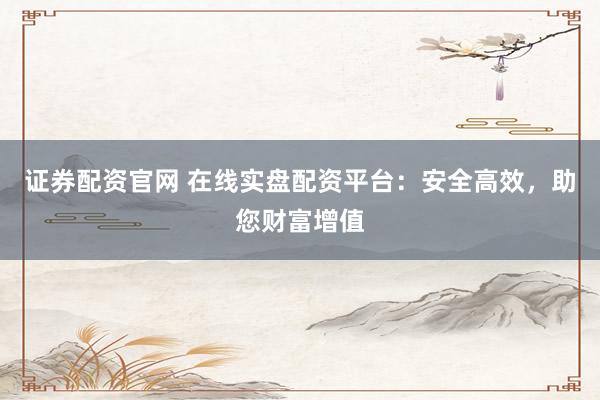 证券配资官网 在线实盘配资平台：安全高效，助您财富增值