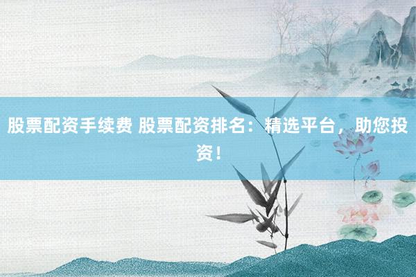 股票配资手续费 股票配资排名：精选平台，助您投资！