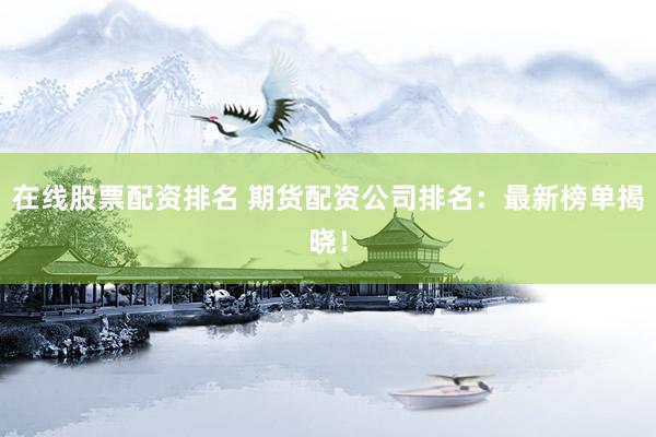在线股票配资排名 期货配资公司排名：最新榜单揭晓！