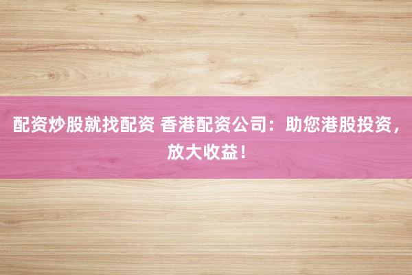 配资炒股就找配资 香港配资公司：助您港股投资，放大收益！