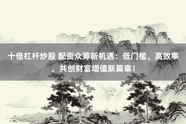 十倍杠杆炒股 配资众筹新机遇：低门槛、高效率，共创财富增值新篇章！
