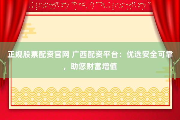 正规股票配资官网 广西配资平台：优选安全可靠，助您财富增值