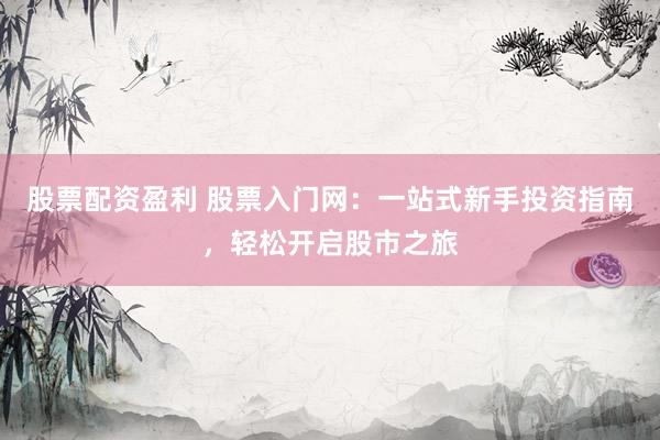 股票配资盈利 股票入门网：一站式新手投资指南，轻松开启股市之旅