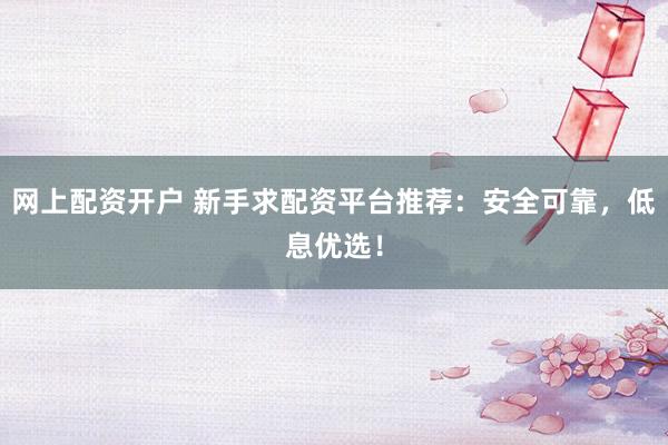 网上配资开户 新手求配资平台推荐：安全可靠，低息优选！