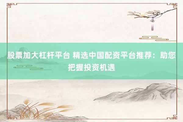 股票加大杠杆平台 精选中国配资平台推荐：助您把握投资机遇