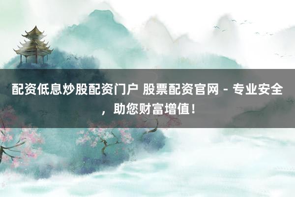 配资低息炒股配资门户 股票配资官网 - 专业安全，助您财富增值！