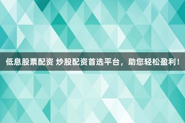 低息股票配资 炒股配资首选平台，助您轻松盈利！