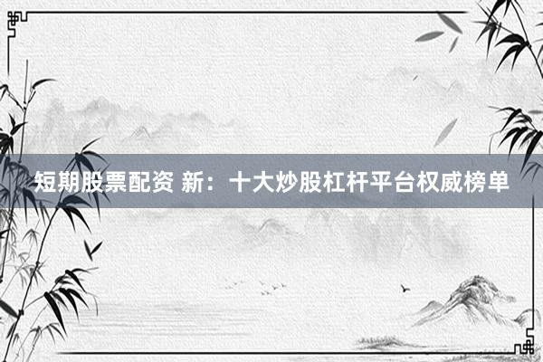 短期股票配资 新：十大炒股杠杆平台权威榜单