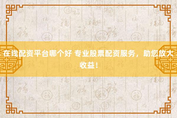 在线配资平台哪个好 专业股票配资服务，助您放大收益！
