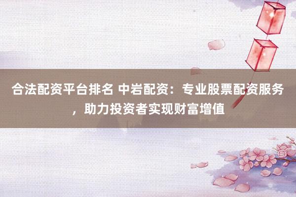 合法配资平台排名 中岩配资：专业股票配资服务，助力投资者实现财富增值