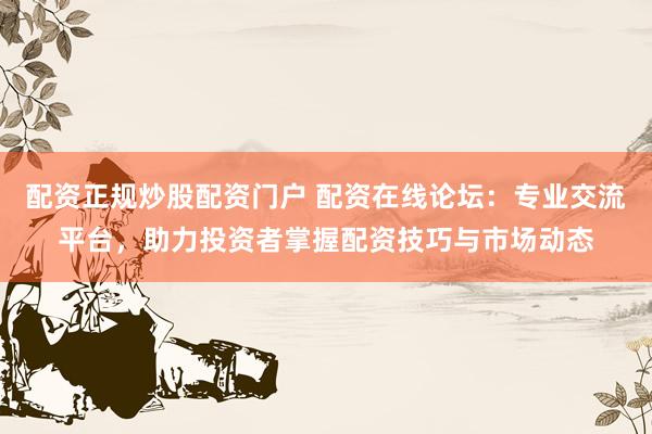 配资正规炒股配资门户 配资在线论坛：专业交流平台，助力投资者掌握配资技巧与市场动态