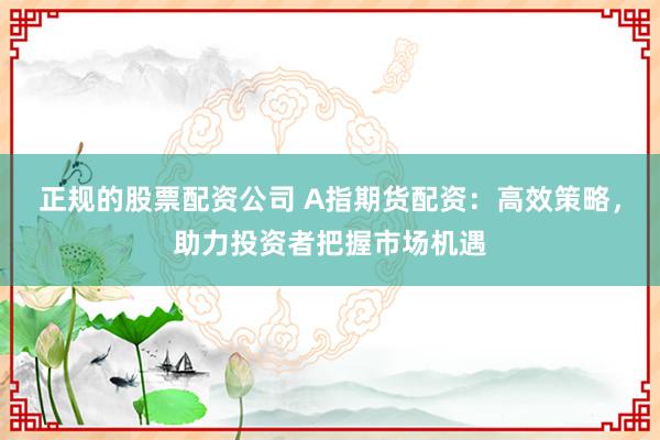 正规的股票配资公司 A指期货配资：高效策略，助力投资者把握市场机遇