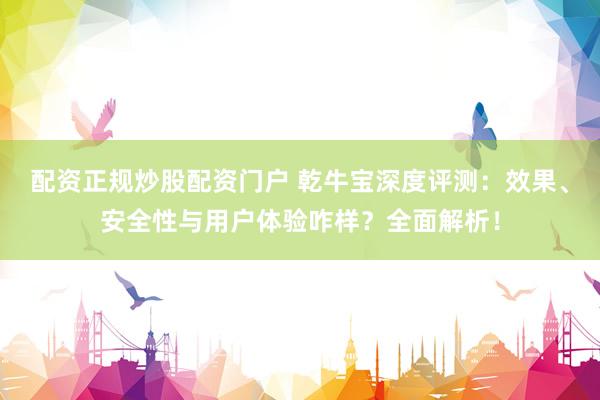 配资正规炒股配资门户 乾牛宝深度评测：效果、安全性与用户体验咋样？全面解析！