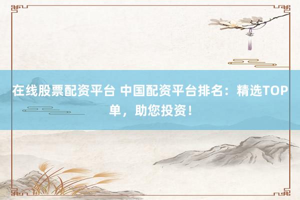 在线股票配资平台 中国配资平台排名：精选TOP单，助您投资！