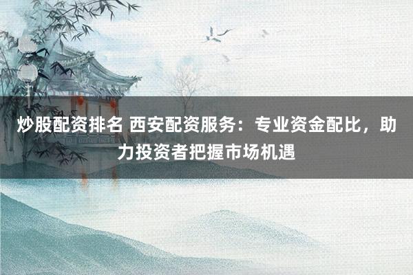 炒股配资排名 西安配资服务：专业资金配比，助力投资者把握市场机遇