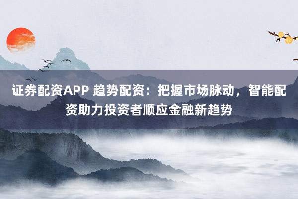 证券配资APP 趋势配资：把握市场脉动，智能配资助力投资者顺应金融新趋势