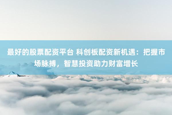 最好的股票配资平台 科创板配资新机遇：把握市场脉搏，智慧投资助力财富增长