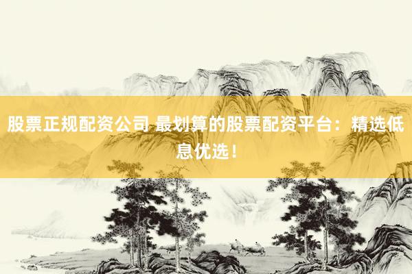 股票正规配资公司 最划算的股票配资平台：精选低息优选！