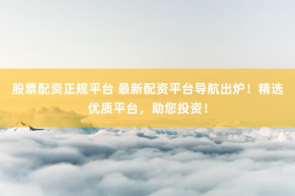 股票配资正规平台 最新配资平台导航出炉！精选优质平台，助您投资！