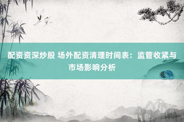 配资资深炒股 场外配资清理时间表：监管收紧与市场影响分析