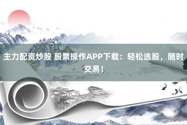 主力配资炒股 股票操作APP下载：轻松选股，随时交易！