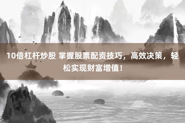 10倍杠杆炒股 掌握股票配资技巧，高效决策，轻松实现财富增值！
