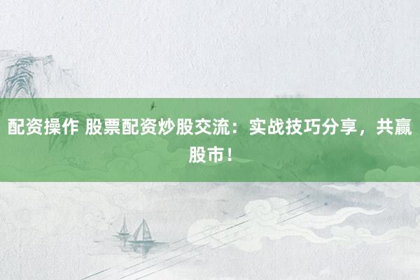配资操作 股票配资炒股交流：实战技巧分享，共赢股市！