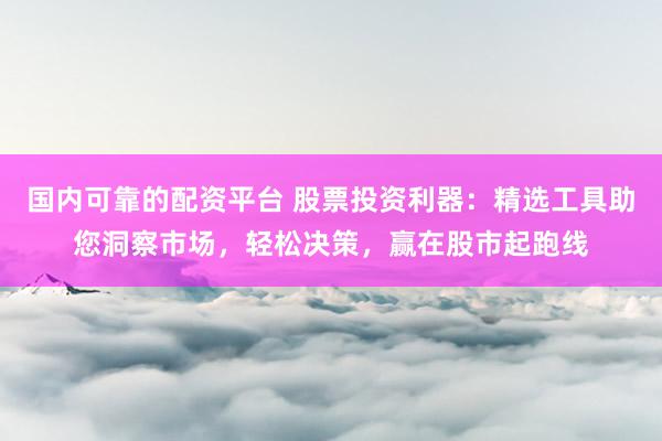 国内可靠的配资平台 股票投资利器：精选工具助您洞察市场，轻松决策，赢在股市起跑线