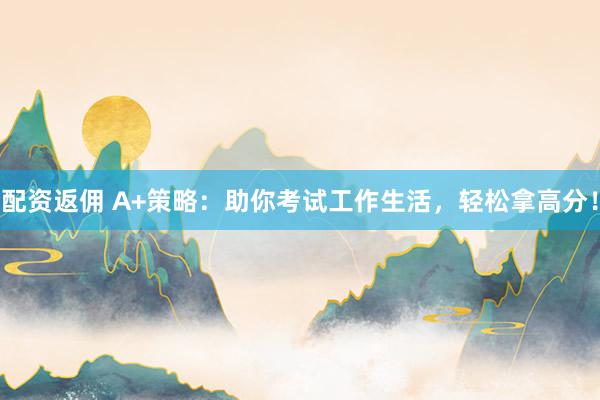 配资返佣 A+策略：助你考试工作生活，轻松拿高分！