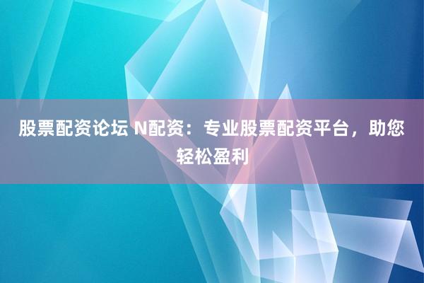 股票配资论坛 N配资：专业股票配资平台，助您轻松盈利