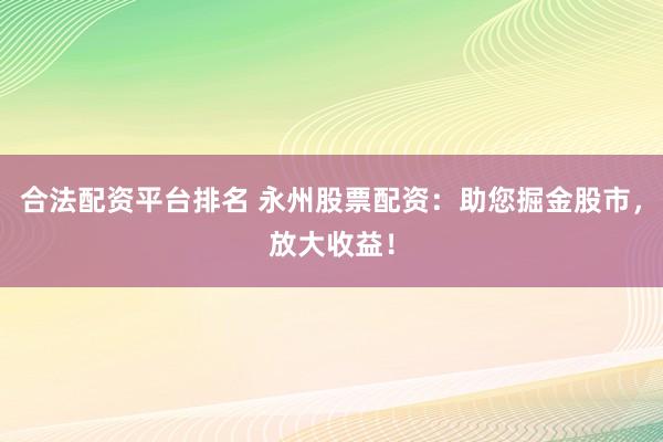 合法配资平台排名 永州股票配资：助您掘金股市，放大收益！