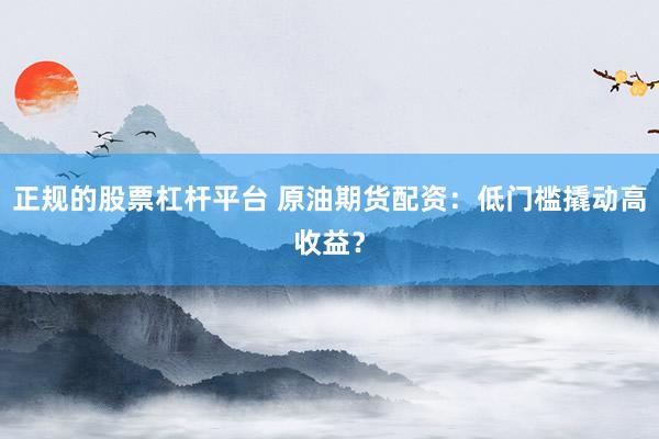 正规的股票杠杆平台 原油期货配资：低门槛撬动高收益？