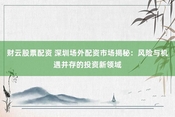 财云股票配资 深圳场外配资市场揭秘：风险与机遇并存的投资新领域
