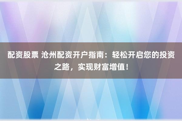 配资股票 沧州配资开户指南：轻松开启您的投资之路，实现财富增值！
