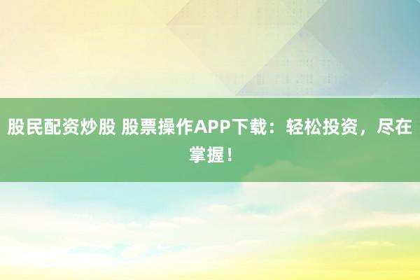 股民配资炒股 股票操作APP下载：轻松投资，尽在掌握！