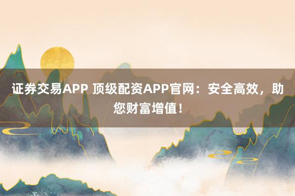 证券交易APP 顶级配资APP官网：安全高效，助您财富增值！