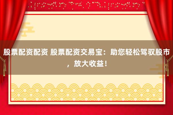 股票配资配资 股票配资交易宝：助您轻松驾驭股市，放大收益！