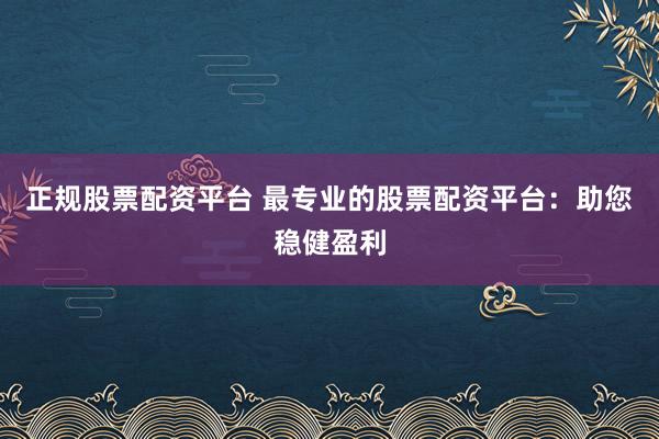 正规股票配资平台 最专业的股票配资平台：助您稳健盈利