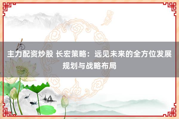 主力配资炒股 长宏策略：远见未来的全方位发展规划与战略布局