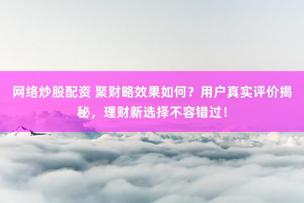 网络炒股配资 聚财略效果如何？用户真实评价揭秘，理财新选择不容错过！